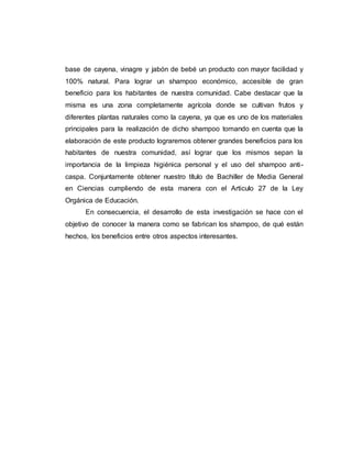 base de cayena, vinagre y jabón de bebé un producto con mayor facilidad y
100% natural. Para lograr un shampoo económico, accesible de gran
beneficio para los habitantes de nuestra comunidad. Cabe destacar que la
misma es una zona completamente agrícola donde se cultivan frutos y
diferentes plantas naturales como la cayena, ya que es uno de los materiales
principales para la realización de dicho shampoo tomando en cuenta que la
elaboración de este producto lograremos obtener grandes beneficios para los
habitantes de nuestra comunidad, así lograr que los mismos sepan la
importancia de la limpieza higiénica personal y el uso del shampoo anti-
caspa. Conjuntamente obtener nuestro título de Bachiller de Media General
en Ciencias cumpliendo de esta manera con el Articulo 27 de la Ley
Orgánica de Educación.
En consecuencia, el desarrollo de esta investigación se hace con el
objetivo de conocer la manera como se fabrican los shampoo, de qué están
hechos, los beneficios entre otros aspectos interesantes.
 