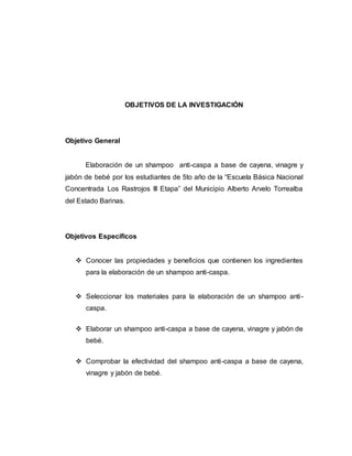 OBJETIVOS DE LA INVESTIGACIÓN
Objetivo General
Elaboración de un shampoo anti-caspa a base de cayena, vinagre y
jabón de bebé por los estudiantes de 5to año de la “Escuela Básica Nacional
Concentrada Los Rastrojos III Etapa” del Municipio Alberto Arvelo Torrealba
del Estado Barinas.
Objetivos Específicos
 Conocer las propiedades y beneficios que contienen los ingredientes
para la elaboración de un shampoo anti-caspa.
 Seleccionar los materiales para la elaboración de un shampoo anti-
caspa.
 Elaborar un shampoo anti-caspa a base de cayena, vinagre y jabón de
bebé.
 Comprobar la efectividad del shampoo anti-caspa a base de cayena,
vinagre y jabón de bebé.
 