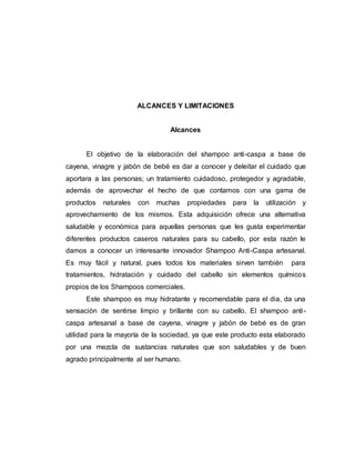 ALCANCES Y LIMITACIONES
Alcances
El objetivo de la elaboración del shampoo anti-caspa a base de
cayena, vinagre y jabón de bebé es dar a conocer y deleitar el cuidado que
aportara a las personas; un tratamiento cuidadoso, protegedor y agradable,
además de aprovechar el hecho de que contamos con una gama de
productos naturales con muchas propiedades para la utilización y
aprovechamiento de los mismos. Esta adquisición ofrece una alternativa
saludable y económica para aquellas personas que les gusta experimentar
diferentes productos caseros naturales para su cabello, por esta razón le
damos a conocer un interesante innovador Shampoo Anti-Caspa artesanal.
Es muy fácil y natural, pues todos los materiales sirven también para
tratamientos, hidratación y cuidado del cabello sin elementos químicos
propios de los Shampoos comerciales.
Este shampoo es muy hidratante y recomendable para el dia, da una
sensación de sentirse limpio y brillante con su cabello. El shampoo anti-
caspa artesanal a base de cayena, vinagre y jabón de bebé es de gran
utilidad para la mayoría de la sociedad, ya que este producto esta elaborado
por una mezcla de sustancias naturales que son saludables y de buen
agrado principalmente al ser humano.
 