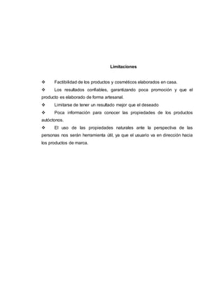 Limitaciones
 Factibilidad de los productos y cosméticos elaborados en casa.
 Los resultados confiables, garantizando poca promoción y que el
producto es elaborado de forma artesanal.
 Limitarse de tener un resultado mejor que el deseado
 Poca información para conocer las propiedades de los productos
autóctonos.
 El uso de las propiedades naturales ante la perspectiva de las
personas nos serán herramienta útil, ya que el usuario va en dirección hacia
los productos de marca.
 