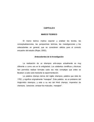 CAPITULO II
MARCO TEORICO
El marco teórico implica exponer y analizar las teorías, las
conceptualizaciones, las perspectivas teóricas, las investigaciones y los
antecedentes en general, que se consideren válidos para el correcto
encuadre del estudio (Rojas, 2002).
Antecedentes de la Investigación
La realización de un shampoo anti-caspa actualmente es muy
diferente a como era en la antigüedad. Los adelantos científicos y técnicas
han permitido realizar formulas cada vez más complejas que antes se
llevaban a cabo solo mediante la experimentación.
La palabra champú deriva del inglés shampoo, palabra que data de
1762, y significa originalmente “masajear”. Esta palabra es un préstamo del
Anglo-Indio shampoo, y esta a su vez del Hindi champo, imperativo de
champna, “presionar, amasar los músculos, masajear”.
 
