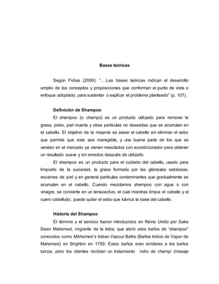 Bases teóricas
Según Fidias (2006): “….Las bases teóricas indican el desarrollo
amplio de los conceptos y proposiciones que conforman el punto de vista o
enfoque adoptado, para sustentar o explicar el problema planteado” (p. 107).
Definición de Shampoo
El shampoo (o champú) es un producto utilizado para remover la
grasa, polvo, piel muerta y otras partículas no deseadas que se acumulan en
el cabello. El objetivo de la mayoría es asear el cabello sin eliminar el sebo
que permite que este sea manejable, y una buena parte de los que se
venden en el mercado ya vienen mesclados con acondicionador para obtener
un resultado suave y sin enredos después de utilizarlo.
El shampoo es un producto para el cuidado del cabello, usado para
limpiarlo de la suciedad, la grasa formada por las glándulas sebáceas,
escamas de piel y en general partículas contaminantes que gradualmente se
acumulan en el cabello. Cuando mezclamos shampoo con agua o con
vinagre, se convierte en un tensoactivo, el cual mientras limpia el cabello y el
cuero cabelludo, puede quitar el sebo que lubrica la base del cabello.
Historia del Shampoo
El término y el servicio fueron introducidos en Reino Unido por Sake
Dean Mahomed, migrante de la India, que abrió unos baños de “shampoo”
conocidos como MAhomed´s Indian Vapour Baths (Baños Indios de Vapor de
Mahomed) en Brighton en 1759. Estos baños eran similares a los baños
turcos, pero los clientes recibían un tratamiento indio de champi (masaje
 