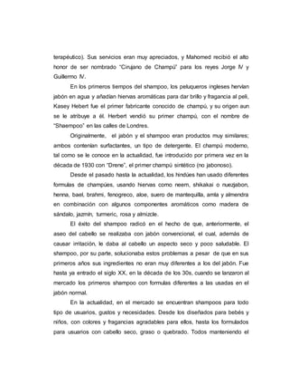 terapéutico). Sus servicios eran muy apreciados, y Mahomed recibió el alto
honor de ser nombrado “Cirujano de Champú” para los reyes Jorge IV y
Guillermo IV.
En los primeros tiempos del shampoo, los peluqueros ingleses hervían
jabón en agua y añadían hiervas aromáticas para dar brillo y fragancia al peli,
Kasey Hebert fue el primer fabricante conocido de champú, y su origen aun
se le atribuye a él. Herbert vendió su primer champú, con el nombre de
“Shaempoo” en las calles de Londres.
Originalmente, el jabón y el shampoo eran productos muy similares;
ambos contenían surfactantes, un tipo de detergente. El champú moderno,
tal como se le conoce en la actualidad, fue introducido por primera vez en la
década de 1930 con “Drene”, el primer champú sintético (no jabonoso).
Desde el pasado hasta la actualidad, los hindúes han usado diferentes
formulas de champúes, usando hiervas como neem, shikakai o nuezjabon,
henna, bael, brahmi, fenogreco, aloe, suero de mantequilla, amla y almendra
en combinación con algunos componentes aromáticos como madera de
sándalo, jazmín, turmeric, rosa y almizcle.
El éxito del shampoo radicó en el hecho de que, anteriormente, el
aseo del cabello se realizaba con jabón convencional, el cual, además de
causar irritación, le daba al cabello un aspecto seco y poco saludable. El
shampoo, por su parte, solucionaba estos problemas a pesar de que en sus
primeros años sus ingredientes no eran muy diferentes a los del jabón. Fue
hasta ya entrado el siglo XX, en la década de los 30s, cuando se lanzaron al
mercado los primeros shampoo con formulas diferentes a las usadas en el
jabón normal.
En la actualidad, en el mercado se encuentran shampoos para todo
tipo de usuarios, gustos y necesidades. Desde los diseñados para bebés y
niños, con colores y fragancias agradables para ellos, hasta los formulados
para usuarios con cabello seco, graso o quebrado. Todos manteniendo el
 