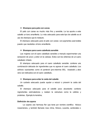  Shampoo para pelo con canas
El pelo con canas es mucho más fino y sensible. La luz aporta a este
cabello un tono amarillento. Lo más adecuado para este tipo de cabello es el
uso de shampoo que lo restaure.
El shampoo adecuado para el pelo con canas: con pigmentos azul-violeta
puesto que neutraliza el tono amarillento.
 Shampoo para cuero cabelludo sensible
Las mujeres con el cuero cabelludo sensible a menudo experimentan una
sensación de picor y ardor en la cabeza. Estos son los síntomas de un cuero
cabelludo irritado.
El shampoo adecuado para el cuero cabelludo sensible: contiene una
combinación delicada de ingredientes que no agrava el cuero cabelludo. Los
aditivos suavizantes como el pantenol (pro-vitamina B5), bisabolol y aloe
vera son delicados con el cuero cabelludo.
 Shampoo para evitar la caída del cabello
Un cuidado adecuado puede ayudar a reducir o prevenir la caída del
cabello.
El shampoo adecuado para el cabello poco abundante: contiene
ingredientes estimuladores y realzan la estructura como la cafeína y
proteínas. Ejemplo la keratina.
Definición de cayena
La cayena una hermosa flor que tiene por nombre científico hibisco
rosasinensis, y también llamada rosa china, hibisco, cucarda, cardenales o
 
