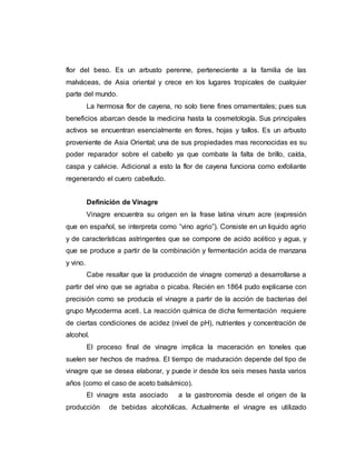 flor del beso. Es un arbusto perenne, perteneciente a la familia de las
malváceas, de Asia oriental y crece en los lugares tropicales de cualquier
parte del mundo.
La hermosa flor de cayena, no solo tiene fines ornamentales; pues sus
beneficios abarcan desde la medicina hasta la cosmetología. Sus principales
activos se encuentran esencialmente en flores, hojas y tallos. Es un arbusto
proveniente de Asia Oriental; una de sus propiedades mas reconocidas es su
poder reparador sobre el cabello ya que combate la falta de brillo, caída,
caspa y calvicie. Adicional a esto la flor de cayena funciona como exfoliante
regenerando el cuero cabelludo.
Definición de Vinagre
Vinagre encuentra su origen en la frase latina vinum acre (expresión
que en español, se interpreta como “vino agrio”). Consiste en un liquido agrio
y de características astringentes que se compone de acido acético y agua, y
que se produce a partir de la combinación y fermentación acida de manzana
y vino.
Cabe resaltar que la producción de vinagre comenzó a desarrollarse a
partir del vino que se agriaba o picaba. Recién en 1864 pudo explicarse con
precisión como se producía el vinagre a partir de la acción de bacterias del
grupo Mycoderma aceti. La reacción química de dicha fermentación requiere
de ciertas condiciones de acidez (nivel de pH), nutrientes y concentración de
alcohol.
El proceso final de vinagre implica la maceración en toneles que
suelen ser hechos de madrea. El tiempo de maduración depende del tipo de
vinagre que se desea elaborar, y puede ir desde los seis meses hasta varios
años (como el caso de aceto balsámico).
El vinagre esta asociado a la gastronomía desde el origen de la
producción de bebidas alcohólicas. Actualmente el vinagre es utilizado
 