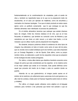 fundamentalmente en la condimentación de ensaladas, junto al aceite de
oliva y también es ingrediente base en lo que es la preparación tanto de
escabeches, en el caso por ejemplo de mejillones, como de encurtidos y
marinados de diversas tipologías. Y es que el citado producto en estos casos
ejerce como un perfecto conservante que lo que consigue es que los
distintos alimentos vean relentizado el proceso de putrefacción.
En el ámbito alimenticio tenemos que subrayar que existen diversos
tipos de vinagre. Entre los mismos destaca el de vino, que es el mas
frecuente; el balsámico, que también es conocido como de Modena y que
caracteriza por que tiene un color oscuro y un sabor mas fuerte; o el de
manzana que se utiliza mucho para la preparación de vinagretas.
No obstante, tampoco podemos olvidar la existencia de otros tipos de
vinagres muy afamados en todo el mundo como seria el caso del de jerez,
que es oriundo de la ciudad andaluza que le da nombre y que esta amparado
por un Consejo Regulador, o del de Oporto. Este ultimo, como su propio
nombre indica, es elaborado a partir de los exquisitos vinos que se preparan
en las bodegas de esta ciudad portuguesa.
Por ultimo, a todos ellos habría que añadirle el también conocido como
vinagre de yema que esta considerado por los expertos en la materia como
el de mejor calidad que existe en el mercado. Este puede definirse como
aquel que procede del medio de la tinaja o cuba en cuestión donde se
guarde.
Además de su uso gastronómico, el vinagre puede usarse en el
ámbito de la medicina y la enfermería (para curaciones de la piel gracias a su
alto nivel de acidez) y hasta para la limpieza hogareña (sobre todo en vidrios
y cristales).
Por ultimo, el vinagre puede utilizarse como adjetivo en el lenguaje
cotidiano para nombrar a las personas que tienen mal carácter o que se
 