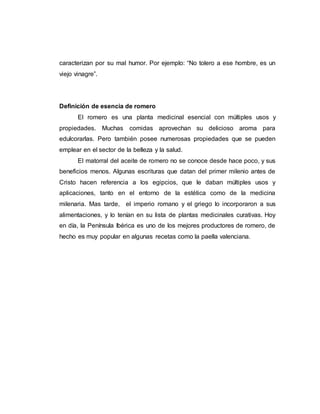 caracterizan por su mal humor. Por ejemplo: “No tolero a ese hombre, es un
viejo vinagre”.
Definición de esencia de romero
El romero es una planta medicinal esencial con múltiples usos y
propiedades. Muchas comidas aprovechan su delicioso aroma para
edulcorarlas. Pero también posee numerosas propiedades que se pueden
emplear en el sector de la belleza y la salud.
El matorral del aceite de romero no se conoce desde hace poco, y sus
beneficios menos. Algunas escrituras que datan del primer milenio antes de
Cristo hacen referencia a los egipcios, que le daban múltiples usos y
aplicaciones, tanto en el entorno de la estética como de la medicina
milenaria. Mas tarde, el imperio romano y el griego lo incorporaron a sus
alimentaciones, y lo tenían en su lista de plantas medicinales curativas. Hoy
en día, la Península Ibérica es uno de los mejores productores de romero, de
hecho es muy popular en algunas recetas como la paella valenciana.
 