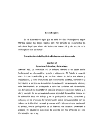 Bases Legales
Es la sustentación legal que se tiene de toda investigación; según
Méndez (2003) las bases legales son: “Un conjunto de documentos de
naturaleza legal que sirven de testimonio referencial y de soporte a la
investigación que se realiza”.
Constitución de la República Bolivariana de Venezuela
Capitulo VI
Derechos Culturales y Educativos
Articulo 102. La educación es un derecho humano y un deber social
fundamental, es democrática, gratuita y obligatoria. El Estado la asumirá
como función indeclinable y de máximo interés en todos sus niveles y
modalidades, y como instrumento del conocimiento científico, humanístico y
tecnológico al servicio de la sociedad. La educación es un servicio público y
esta fundamentado en el respecto a todas las corrientes del pensamiento,
con la finalidad de desarrollar el potencial creativo de cada ser humano y el
pleno ejercicio de su personalidad en una sociedad democrática basada en
la valoración ética del trabajo y en la participación activa, consciente y
solidaria en los procesos de transformación social consustanciados con los
valores de la identidad nacional, y con una visión latinoamericana y universal.
El Estado, con la participación de las familias y la sociedad, promoverá el
proceso de educación ciudadana de acuerdo con los principios de esta
Constitución y en la ley.
 