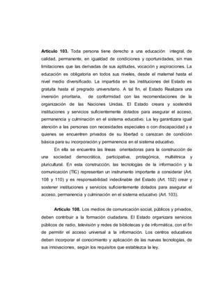 Articulo 103. Toda persona tiene derecho a una educación integral, de
calidad, permanente, en igualdad de condiciones y oportunidades, sin mas
limitaciones que las derivadas de sus aptitudes, vocación y aspiraciones. La
educación es obligatoria en todos sus niveles, desde el maternal hasta el
nivel medio diversificado. La impartida en las instituciones del Estado es
gratuita hasta el pregrado universitario. A tal fin, el Estado Realizara una
inversión prioritaria, de conformidad con las recomendaciones de la
organización de las Naciones Unidas. El Estado creara y sostendrá
instituciones y servicios suficientemente dotados para asegurar el acceso,
permanencia y culminación en el sistema educativo. La ley garantizara igual
atención a las personas con necesidades especiales o con discapacidad y a
quienes se encuentren privados de su libertad o carezcan de condición
básica para su incorporación y permanencia en el sistema educativo.
En ella se encuentra las líneas orientadoras para la construcción de
una sociedad democrática, participativa, protagónica, multiétnica y
pluricultural. En esta construcción, las tecnologías de la información y la
comunicación (TIC) representan un instrumento importante a considerar (Art.
108 y 110) y es responsabilidad indeclinable del Estado (Art. 102) crear y
sostener instituciones y servicios suficientemente dotados para asegurar el
acceso, permanencia y culminación en el sistema educativo (Art. 103).
Articulo 108. Los medios de comunicación social, públicos y privados,
deben contribuir a la formación ciudadana. El Estado organizara servicios
públicos de radio, televisión y redes de bibliotecas y de informática, con el fin
de permitir el acceso universal a la información. Los centros educativos
deben incorporar el conocimiento y aplicación de las nuevas tecnologías, de
sus innovaciones, según los requisitos que establezca la ley.
 