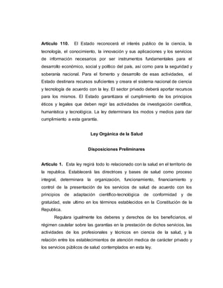 Articulo 110. El Estado reconocerá el interés publico de la ciencia, la
tecnología, el conocimiento, la innovación y sus aplicaciones y los servicios
de información necesarios por ser instrumentos fundamentales para el
desarrollo económico, social y político del país, así como para la seguridad y
soberanía nacional. Para el fomento y desarrollo de esas actividades, el
Estado destinara recursos suficientes y creara el sistema nacional de ciencia
y tecnología de acuerdo con la ley. El sector privado deberá aportar recursos
para los mismos. El Estado garantizara el cumplimiento de los principios
éticos y legales que deben regir las actividades de investigación científica,
humanística y tecnológica. La ley determinara los modos y medios para dar
cumplimiento a esta garantía.
Ley Orgánica de la Salud
Disposiciones Preliminares
Articulo 1. Esta ley regirá todo lo relacionado con la salud en el territorio de
la republica. Establecerá las directrices y bases de salud como proceso
integral, determinara la organización, funcionamiento, financiamiento y
control de la presentación de los servicios de salud de acuerdo con los
principios de adaptación científico-tecnológica de conformidad y de
gratuidad, este ultimo en los términos establecidos en la Constitución de la
Republica.
Regulara igualmente los deberes y derechos de los beneficiarios, el
régimen cautelar sobre las garantías en la prestación de dichos servicios, las
actividades de los profesionales y técnicos en ciencia de la salud, y la
relación entre los establecimientos de atención medica de carácter privado y
los servicios públicos de salud contemplados en esta ley.
 