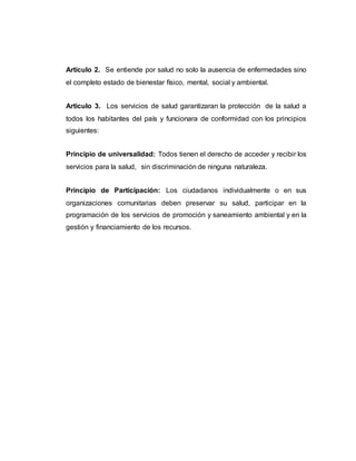 Articulo 2. Se entiende por salud no solo la ausencia de enfermedades sino
el completo estado de bienestar físico, mental, social y ambiental.
Articulo 3. Los servicios de salud garantizaran la protección de la salud a
todos los habitantes del país y funcionara de conformidad con los principios
siguientes:
Principio de universalidad: Todos tienen el derecho de acceder y recibir los
servicios para la salud, sin discriminación de ninguna naturaleza.
Principio de Participación: Los ciudadanos individualmente o en sus
organizaciones comunitarias deben preservar su salud, participar en la
programación de los servicios de promoción y saneamiento ambiental y en la
gestión y financiamiento de los recursos.
 