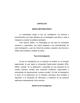 CAPITULO III
MARCO METODOLOGICO
La metodología incluye el tipo de investigación, las técnicas y
procedimientos que serán utilizados por el investigador, para llevar a cabo la
indagación y resolver el problema planteado.
Para Sabrino (2002), “La metodología es una serie de actividades
sucesivas y organizadas, que deben adaptarse a las particularidades de
cada investigación, y que nos indican las pruebas a ejecutar y las técnicas a
utilizar para recolectar y analizar los datos.
Tipo de Investigación
El tipo de investigación por su intención de diseñar, es un proyecto
experimental, el cual según la Universidad Experimental Libertador UPEL
(2003), consiste “en la elaboración y desarrollo de una propuesta de un
modelo operativo variable para solucionar problemas, seguimientos o
necesidades de organizaciones o grupos sociales”. Por ello, la investigación
a cerca de la elaboración de un shampoo anti-caspa esta orientado a
responder a la necesidad de información y motivación en las personas
elaborados artesanalmente dicho producto.
Diseño de la Investigación
 