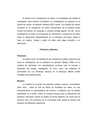 El diseño de la investigación se refiere a la estrategia que adopta el
investigador para resolver el problema. La investigación se apoyara en un
diseño de campo. Al respecto, Méndez (2001) acota: “Los diseños de campo
consisten en la recolección de datos directamente de la realidad donde
ocurren los hechos, sin manipular o controlar variable alguna”. De allí, que la
investigación se basa en la búsqueda de información y recolección de datos
sobre la elaboración artesanalmente de un shampoo anti-caspa natural a
base de cayena, vinagre y jabón de bebé para luego proceder a su
fabricación.
Población y Muestra
Población:
Se define como “la totalidad de las unidades de análisis sobre las que
versa la investigación, por la población en general”. Rangel (1996), es un
conjunto de elementos con características comunes para el proceso y
desarrollo del trabajo investigativo se tomo como una población la
Comunidad de Los Rastrojos ubicada en el Municipio Alberto Arvelo
Torrealba del Estado Barinas.
Muestra:
La muestra es un grupo de personas, eventos, sucesos, comunidades
entre otros, sobre el cual se habrá de recolectar los datos, sin que
necesariamente se representativo del universo o población que se estudia
(Hernández et al 2008, p.552). la muestra tomada para la elaboración del
shampoo anti-caspa natural se realizo de forma aleatoria, de modo que se
ubicaron diez (10) personas de la comunidad para probar la eficacia del
producto de diferentes situaciones.
 