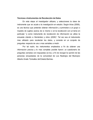 Técnicas e Instrumentos de Recolección de Datos
En esta etapa el investigador utilizara, y seleccionara la clase de
instrumente que se acude a la investigación en estudio. Según Arias (2006),
es una técnica que pretende obtener información y suministrar a un grupo o
muestra de sujetos acerca de si mismo o en la recolección con un tema en
particular “y como instrumento de recolección de información se utilizo la
encuesta citando a Hernández y otros (2006)”. Tal vez sea el instrumento
mas utilizado para recolectar los datos, y consiste en un conjunto de
preguntas respecto de una o mas variables a medir.
Por tal razón, los instrumentos empleados a fin de obtener una
información precisa y lo mas completa posible fueron: un cuestionario de
preguntas cerradas con respuestas (si-no), a fin de recoger la opinión de las
personas encuestadas de la comunidad de Los Rastrojos del Municipio
Alberto Arvelo Torrealba del Estado Barinas.
 