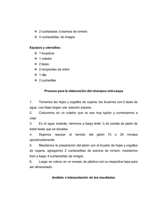  2 cucharadas d esencia de romero
 4 cucharaditas de vinagre
Equipos y utensilios:
 1 licuadora
 1 colador
 2 tazas
 2 recipientes de vidrio
 1 olla
 2 cucharillas
Proceso para la elaboración del shampoo anti-caspa
1. Tomamos las hojas y cogollos de cayena, los licuamos con 2 tazas de
agua. Las hojas largan una solución espesa.
2. Colocamos en un colador que no sea muy tupido y comenzamos a
colar
3. En el agua restante, hervimos a fuego lento ¼ de panela de jabón de
bebé hasta que se disuelva.
4. Dejamos reposar el hervido del jabón 15 o 20 minutos
aproximadamente.
5. Mezclamos la preparación del jabón con el licuado de hojas y cogollos
de cayena, agregamos 2 cucharaditas de esencia de romero, mezclamos
bien y luego 4 cucharaditas de vinagre.
6. Luego se coloco en un envase de plástico con su respectiva tapa para
ser almacenado.
Análisis e interpretación de los resultados
 