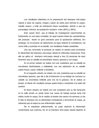 Los resultados obtenidos en la preparación del shampoo anti-caspa
natural a base de cayena, vinagre y jabón de bebé para eliminar la caspa,
cabello reseco, y brillo de hidratación fueron excelentes, debido a que los
porcentajes mínimos de aceptación oscilaron entre (80%) y (90%).
Esto quiere decir, que el trabajo de investigación experimental, se
fundamento en una base completa, de igual manera todas las características
del producto tienen un gran promedio para la aprobación definitiva. Sin
embargo, en el proceso de elaboración se logro obtener la consistencia, así
como brillo y suavidad en el cabello, con resultados finales excelentes.
Una vez, terminado el producto se realizo un estudio para comprobar
la efectividad del shampoo anti-caspa natural en diferentes situaciones. Para
ello se aplico el shampoo anti-caspa natural a tres (3) personas de sexo
femenino que su cabello se encontraba reseco, grasoso y con caspa.
En el primer estudio se realizo con una ciudadana que su cabello se
encontraba deshidratado y maltratado, con una aplicación de su cabello
quedo limpio, suave, brillante e hidratado.
En el segundo estudio se realizo con una ciudadana que su cabello se
encontraba grasoso, que día a día al transcurrir en su trabajo de cocinera su
cabello se encontraba brillante pero era de lo grasoso. Se le realizo un
lavado, el efecto dio resultado porque quedo limpio y resistente a la caída del
quiebre.
El tercer estudio se realizó con una ciudadana que su día transcurre
en la calle donde no podía hacer sus cosas de trabajo porque tenía mal
estrés contra la caspa. Se le realizo un lavado dos veces a la semana y a los
8 días el shampoo dio su efectividad combatiendo y eliminando la caspa, ya
sabiendo que la caspa es una enfermedad capilar.
De lo estudiado anteriormente, se pudo observar la efectividad
comprobada que pudimos ver en el shampoo anti-caspa natural dejando el
 
