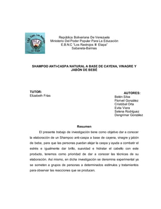 República Bolivariana De Venezuela
Ministerio Del Poder Popular Para La Educación
E.B.N.C “Los Rastrojos III Etapa”
Sabaneta-Barinas
SHAMPOO ANTI-CASPA NATURAL A BASE DE CAYENA, VINAGRE Y
JABÓN DE BEBÉ
TUTOR:
Elizabeth Frías
Resumen
El presente trabajo de investigación tiene como objetivo dar a conocer
la elaboración de un Shampoo anti-caspa a base de cayena, vinagre y jabón
de bebe, para que las personas puedan alejar la caspa y ayuda a combatir el
estrés e igualmente dar brillo, suavidad e hidratar el cabello con este
producto, tenemos como prioridad de dar a conocer las técnicas de su
elaboración. Así mismo, en dicha investigación se denomina experimental ya
se someten a grupos de personas a determinados estímulos y tratamientos
para observar las reacciones que se producen.
AUTORES:
Belén Silva
Florivel González
Cristóbal Orta
Evita Viera
Selena Rodríguez
Dengrimar González
 