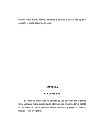 cabello limpio, suave, brillante, hidratante y alejando la caspa, nos ayuda a
combatir el estrés de la molesta capa.
CAPITULO V
CONCLUSIONES
El shampoo forma parte del atuendo de una persona y con el tiempo
de su uso hasta llega a caracterizarlo, además es de gran importancia debido
a que refleja la higiene personal, brinda autoestima y elegancia tanto en
mujeres como en hombre.
 