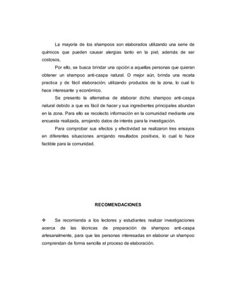 La mayoría de los shampoos son elaborados utilizando una serie de
químicos que pueden causar alergias tanto en la piel, además de ser
costosos,
Por ello, se busca brindar una opción a aquellas personas que quieran
obtener un shampoo anti-caspa natural. O mejor aún, brinda una receta
practica y de fácil elaboración; utilizando productos de la zona, lo cual lo
hace interesante y económico.
Se presento la alternativa de elaborar dicho shampoo anti-caspa
natural debido a que es fácil de hacer y sus ingredientes principales abundan
en la zona. Para ello se recolecto información en la comunidad mediante una
encuesta realizada, arrojando datos de interés para la investigación.
Para comprobar sus efectos y efectividad se realizaron tres ensayos
en diferentes situaciones arrojando resultados positivos, lo cual lo hace
factible para la comunidad.
RECOMENDACIONES
 Se recomienda a los lectores y estudiantes realizar investigaciones
acerca de las técnicas de preparación de shampoo anti-caspa
artesanalmente, para que las personas interesadas en elaborar un shampoo
comprendan de forma sencilla el proceso de elaboración.
 