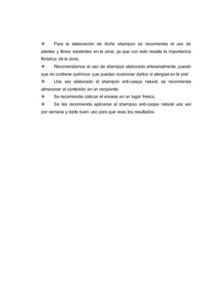  Para la elaboración de dicho shampoo se recomienda el uso de
plantas y flores existentes en la zona, ya que con esto resalta la importancia
florística de la zona.
 Recomendamos el uso de shampoo elaborado artesanalmente, puesto
que no contiene químicos que puedan ocasionar daños ni alergias en la piel.
 Una vez elaborado el shampoo anti-caspa natural, se recomienda
almacenar el contenido en un recipiente.
 Se recomienda colocar el envase en un lugar fresco.
 Se les recomienda aplicarse el shampoo anti-caspa natural una vez
por semana y darle buen uso para que veas los resultados.
 
