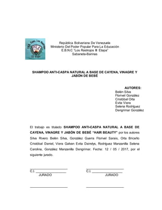 República Bolivariana De Venezuela
Ministerio Del Poder Popular Para La Educación
E.B.N.C “Los Rastrojos III Etapa”
Sabaneta-Barinas
SHAMPOO ANTI-CASPA NATURAL A BASE DE CAYENA, VINAGRE Y
JABÓN DE BEBÉ
El trabajo es titulado SHAMPOO ANTI-CASPA NATURAL A BASE DE
CAYENA, VINAGRE Y JABÓN DE BEBÉ “HAIR BEAUTY” por los autores
Silva Rivero Belén Silva, González Guerra Florivel Sarais, Orta Briceño
Cristóbal Daniel, Viera Galvan Evita Dairelys, Rodríguez Manzanilla Selena
Carolina, González Manzanilla Dengrimar. Fecha: 12 / 05 / 2017, por el
siguiente jurado.
_____________________ _____________________
C.I. _________________ C.I. _________________
JURADO JURADO
_____________________ _____________________
AUTORES:
Belén Silva
Florivel González
Cristóbal Orta
Evita Viera
Selena Rodríguez
Dengrimar González
 