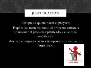 -Por que se quiere hacer el proyecto
-Explica las maneras como el proyecto entrara a
solucionar el problema planteado y cual es la
contribución
-Incluye el impacto en tres tiempos corto mediano y
largo plazo
JUSTIFICACIÓN
 
