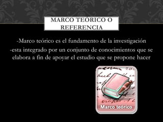 -Marco teórico es el fundamento de la investigación
-esta integrado por un conjunto de conocimientos que se
elabora a fin de apoyar el estudio que se propone hacer
MARCO TEÓRICO O
REFERENCIA
 