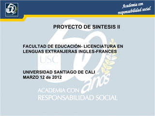 PROYECTO DE SINTESIS II


FACULTAD DE EDUCACIÓN- LICENCIATURA EN
LENGUAS EXTRANJERAS INGLES-FRANCES



UNIVERSIDAD SANTIAGO DE CALI
MARZO 12 de 2012
 