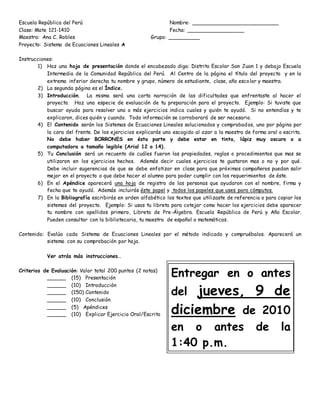 Escuela República del Perú Nombre: ___________________________
Clase: Mate 121-1410 Fecha: __________________
Maestra: Ana C. Robles Grupo: __________
Proyecto: Sistema de Ecuaciones Lineales A
Instrucciones:
1) Haz una hoja de presentación donde el encabezado diga: Distrito Escolar San Juan 1 y debajo Escuela
Intermedia de la Comunidad República del Perú. Al Centro de la página el título del proyecto y en la
extrema inferior derecha tu nombre y grupo, número de estudiante, clase, año escolar y maestra.
2) La segunda página es el Índice.
3) Introducción. La misma será una corta narración de las dificultades que enfrentaste al hacer el
proyecto. Haz una especie de evaluación de tu preparación para el proyecto. Ejemplo: Si tuviste que
buscar ayuda para resolver uno o más ejercicios indica cuales y quién te ayudó. Si no entendías y te
explicaron, dices quién y cuando. Toda información se corroborará de ser necesario.
4) El Contenido serán los Sistemas de Ecuaciones Lineales solucionados y comprobados, uno por página por
la cara del frente. De los ejercicios explicarás uno escogido al azar a la maestra de forma oral o escrita.
No debe haber BORRONES en ésta parte y debe estar en tinta, lápiz muy oscuro o a
computadora a tamaño legible (Arial 12 o 14).
5) Tu Conclusión será un recuento de cuáles fueron las propiedades, reglas o procedimientos que mas se
utilizaron en los ejercicios hechos. Además decir cuales ejercicios te gustaron mas o no y por qué.
Debe incluir sugerencias de que se debe enfatizar en clase para que próximos compañeros puedan salir
mejor en el proyecto o que debe hacer el alumno para poder cumplir con los requerimientos de éste.
6) En el Apéndice aparecerá una hoja de registro de las personas que ayudaron con el nombre, firma y
fecha que te ayudó. Además incluirás éste papel y todos los papeles que uses para cómputos.
7) En la Bibliografía escribirás en orden alfabético los textos que utilizaste de referencia o para copiar los
sistemas del proyecto. Ejemplo: Si usas tu libreta para cotejar como hacer los ejercicios debe aparecer
tu nombre con apellidos primero, Libreta de Pre-Álgebra. Escuela República de Perú y Año Escolar.
Pueden consultar con la bibliotecaria, tu maestra de español o matemáticas.
Contenido: Evalúa cada Sistema de Ecuaciones Lineales por el método indicado y compruébalos. Aparecerá un
sistema con su comprobación por hoja.
Ver atrás más instrucciones…
Criterios de Evaluación: Valor total 200 puntos (2 notas)
______ (15) Presentación
______ (10) Introducción
______ (150) Contenido
______ (10) Conclusión
______ (5) Apéndices
______ (10) Explicar Ejercicio Oral/Escrito
Entregar en o antes
del jueves, 9 de
diciembre de 2010
en o antes de la
1:40 p.m.
 