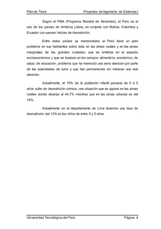 Plan de Tesis Proyectos de Ingeniería de Sistemas I
Universidad Tecnológica del Perú Página: 4
Según el PMA (Programa Mundial de Alimentos), el Perú es el
uno de los paises de América Latina, en conjunto con Bolivia, Colombia y
Ecuador con peores índices de desnutrición.
Entre estos países ya mencionados el Perú tiene un gran
problema en sus habitantes sobre todo en las áreas rurales y en las zonas
marginales de las grandes ciudades, que se sintetiza en el aspecto
socioeconómico y que se trasluce en los campos: alimenticio, económico, de
salud, de educación, problema que ha merecido una seria atención por parte
de las autoridades de turno y que han permanecido sin merecer una real
atención.
Actualmente, el 19% de la población infantil peruana de 0 a 5
años sufre de desnutrición crónica, una situación que se agrava en las zonas
rurales donde alcanza al 44,7% mientras que en las zonas urbanas es del
16%.
Actualmente en el departamento de Lima tenemos una tasa de
desnutrición del 12% en los niños de entre 0 y 5 años
 