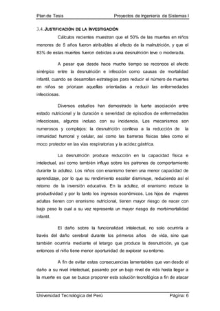 Plan de Tesis Proyectos de Ingeniería de Sistemas I
Universidad Tecnológica del Perú Página: 6
3.4.JUSTIFICACIÓN DE LA INVESTIGACIÓN
Cálculos recientes muestran que el 50% de las muertes en niños
menores de 5 años fueron atribuibles al efecto de la malnutrición, y que el
83% de estas muertes fueron debidas a una desnutrición leve o moderada.
A pesar que desde hace mucho tiempo se reconoce el efecto
sinérgico entre la desnutrición e infección como causas de mortalidad
infantil, cuando se desarrollan estrategias para reducir el número de muertes
en niños se priorizan aquellas orientadas a reducir las enfermedades
infecciosas.
Diversos estudios han demostrado la fuerte asociación entre
estado nutricional y la duración o severidad de episodios de enfermedades
infecciosas, algunos incluso con su incidencia. Los mecanismos son
numerosos y complejos: la desnutrición conlleva a la reducción de la
inmunidad humoral y celular, así como las barreras físicas tales como el
moco protector en las vías respiratorias y la acidez gástrica.
La desnutrición produce reducción en la capacidad física e
intelectual, así como también influye sobre los patrones de comportamiento
durante la adultez. Los niños con enanismo tienen una menor capacidad de
aprendizaje, por lo que su rendimiento escolar disminuye, reduciendo así el
retorno de la inversión educativa. En la adultez, el enanismo reduce la
productividad y por lo tanto los ingresos económicos. Los hijos de mujeres
adultas tienen con enanismo nutricional, tienen mayor riesgo de nacer con
bajo peso lo cual a su vez representa un mayor riesgo de morbimortalidad
infantil.
El daño sobre la funcionalidad intelectual, no solo ocurriría a
través del daño cerebral durante los primeros años de vida, sino que
también ocurriría mediante el letargo que produce la desnutrición, ya que
entonces el niño tiene menor oportunidad de explorar su entorno.
A fin de evitar estas consecuencias lamentables que van desde el
daño a su nivel intelectual, pasando por un bajo nivel de vida hasta llegar a
la muerte es que se busca proponer esta solución tecnológica a fin de atacar
 