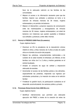 Plan de Tesis Proyectos de Ingeniería de Sistemas I
Universidad Tecnológica del Perú Página: 12
favor de la adecuada nutrición en las familias de las
comunidades.
 Mejorar el acceso a la información necesaria para que las
familias mejoren sus actitudes y prácticas en torno a la
nutrición de niños/as menores de 36 meses, mujeres
embarazadas y en período de lactancia.
 Mejorar el intercambio y propiciar espacios de comunicación
entre las madres/padres y encargadas/os de niños/as
menores de 36 meses, mujeres embarazadas y en edad de
lactancia con instancias que puedan ayudarles a fortalecer
sus actitudes y prácticas y entre ellas mismas.
5.1.7. PROYECTO PREDECI 2009 PERÚ (CAJAMARCA)
Cuyos objetivos fueron:
 Disminuir en 8% la prevalencia de la desnutrición crónica
infantil en niños y niñas menores de 5 años al cabo de cuatro
años en el ámbito de acción del proyecto.
 Mejorar las prácticas, comportamientos nutricionales y de
cuidado de la salud durante el embarazo y la infancia, en las
familias con niños de 0 a 2 años y madres gestantes en el
ámbito focalizado.
 Ampliar el consumo de agua de calidad y disposición
adecuada de excretas
 Incrementar el acceso de las familias pobres a los alimentos,
especialmente las proteínas, mejorando sus ingresos por
actividades productivas y la inversión de estos en la nutrición
familiar
 Fortalecer la gestión local y la participación ciudadana en el
desarrollo social articulando los sectores público y privado.
5.1.8. PROGRAMA DESNUTRICIÓN CERO 2008 BOLIVIA
Cuyos objetivos fueron:
 Identificar intervenciones que permitan una adecuada
ejecución del PMDC a través de la creación de redes de
 