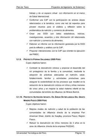 Plan de Tesis Proyectos de Ingeniería de Sistemas I
Universidad Tecnológica del Perú Página: 13
trabajo y de un espacio virtual con información en el marco
de Salud Internacional.
 Conformar una CdP con la participación de actores claves
relacionados a la temática, como una red de expertos para
proveer insumos para el análisis y reflexión sobre la
problemática de nutrición y comercio de alimentos.
 Crear una SSSI con datos estadísticos, noticias,
investigaciones, acuerdos y otra información útil relacionada
con nutrición y comercio de alimentos.
 Elaborar un informe con la información generada por la SSSI
para la reflexión y análisis con la CdP.
 Proponer intervenciones con la CdP que orienten la ejecución
del PMDC.
5.1.9. PROYECTO PIERINA SALUDABLE 2009 PERÚ
Cuyos objetivos fueron:
 Combatir la desnutrición crónica y propiciar el desarrollo del
rol protagónico de la familia y la comunidad, mediante la
adopción de prácticas adecuadas en nutrición, salud,
fortalecimiento familiar y actividades productivas para
asegurar la sostenibilidad de los procesos que resulten en la
reducción de la desnutrición crónica en niños y niñas menores
de cinco años y en mejorar la salud materno infantil en las
comunidades del ámbito de influencia de Minera Barrick.
5.1.10. PROYECTO NUTRICIÓN INFANTIL EN ÁREAS DE INFLUENCIA DEL GRUPO
MINERO PASCO 2009 PERÚ
Cuyos objetivos fueron:
 Mejores niveles de nutrición y salud de la población de las
comunidades de influencia directa de la empresa Pan
American Silver, distrito de Huayllay, provincia Pasco, Región
Pasco.
 Reducir la desnutrición de niños menores de 3 años en la
zona de influencia directa de la empresa PASSAC.
 
