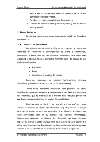 Plan de Tesis Proyectos de Ingeniería de Sistemas I
Universidad Tecnológica del Perú Página: 14
 Mejorar las condiciones de salud de madres y niños de las
comunidades seleccionadas.
 Familias con mejores condiciones de su vivienda.
 Comités de desarrollo local gestionan planes y actividades de
salud y nutrición.
5.2.BASES TEÓRICAS
Las bases teóricas que fundamentarán este estudio se describen
a continuación:
5.2.1. SISTEMAS DE INFORMACIÓN
Un sistema de información (SI) es un conjunto de elementos
orientados al tratamiento y administración de datos e información,
organizados y listos para su uso posterior, generados para cubrir una
necesidad u objetivo. Dichos elementos formarán parte de alguna de las
siguientes categorías:
 Personas
 Datos
 Actividades o técnicas de trabajo
Recursos materiales en general (generalmente recursos
informáticos y de comunicación, aunque no necesariamente).
Todos estos elementos interactúan para procesar los datos
(incluidos los procesos manuales y automáticos) y dan lugar a información
más elaborada, que se distribuye de la manera más adecuada posible en
una determinada organización, en función de sus objetivos.
Habitualmente el término se usa de manera errónea como
sinónimo de sistema de información informático, en parte porque en la mayor
parte de los casos los recursos materiales de un sistema de información
están constituidos casi en su totalidad por sistemas informáticos.
Estrictamente hablando, un sistema de información no tiene por qué
disponer de dichos recursos (aunque en la práctica esto no suela ocurrir). Se
podría decir entonces que los sistemas de información informáticos son una
subclase o un subconjunto de los sistemas de información en general.
 