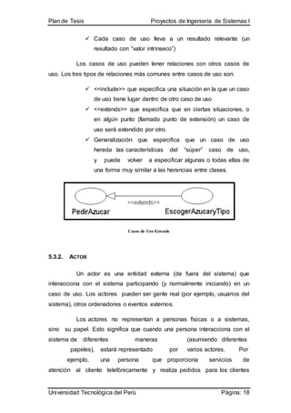Plan de Tesis Proyectos de Ingeniería de Sistemas I
Universidad Tecnológica del Perú Página: 18
 Cada caso de uso lleva a un resultado relevante (un
resultado con “valor intrínseco”)
Los casos de uso pueden tener relaciones con otros casos de
uso. Los tres tipos de relaciones más comunes entre casos de uso son:
 <<include>> que especifica una situación en la que un caso
de uso tiene lugar dentro de otro caso de uso
 <<extends>> que especifica que en ciertas situaciones, o
en algún punto (llamado punto de extensión) un caso de
uso será extendido por otro.
 Generalización que especifica que un caso de uso
hereda las características del “súper” caso de uso,
y puede volver a especificar algunas o todas ellas de
una forma muy similar a las herencias entre clases.
Casos de Uso Extends
5.3.2. ACTOR
Un actor es una entidad externa (de fuera del sistema) que
interacciona con el sistema participando (y normalmente iniciando) en un
caso de uso. Los actores pueden ser gente real (por ejemplo, usuarios del
sistema), otros ordenadores o eventos externos.
Los actores no representan a personas físicas o a sistemas,
sino su papel. Esto significa que cuando una persona interacciona con el
sistema de diferentes maneras (asumiendo diferentes
papeles), estará representado por varios actores. Por
ejemplo, una persona que proporciona servicios de
atención al cliente telefónicamente y realiza pedidos para los clientes
 