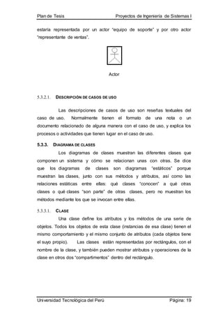 Plan de Tesis Proyectos de Ingeniería de Sistemas I
Universidad Tecnológica del Perú Página: 19
estaría representada por un actor “equipo de soporte” y por otro actor
“representante de ventas”.
Actor
5.3.2.1. DESCRIPCIÓN DE CASOS DE USO
Las descripciones de casos de uso son reseñas textuales del
caso de uso. Normalmente tienen el formato de una nota o un
documento relacionado de alguna manera con el caso de uso, y explica los
procesos o actividades que tienen lugar en el caso de uso.
5.3.3. DIAGRAMA DE CLASES
Los diagramas de clases muestran las diferentes clases que
componen un sistema y cómo se relacionan unas con otras. Se dice
que los diagramas de clases son diagramas “estáticos” porque
muestran las clases, junto con sus métodos y atributos, así como las
relaciones estáticas entre ellas: qué clases “conocen” a qué otras
clases o qué clases “son parte” de otras clases, pero no muestran los
métodos mediante los que se invocan entre ellas.
5.3.3.1. CLASE
Una clase define los atributos y los métodos de una serie de
objetos. Todos los objetos de esta clase (instancias de esa clase) tienen el
mismo comportamiento y el mismo conjunto de atributos (cada objetos tiene
el suyo propio). Las clases están representadas por rectángulos, con el
nombre de la clase, y también pueden mostrar atributos y operaciones de la
clase en otros dos “compartimentos” dentro del rectángulo.
 