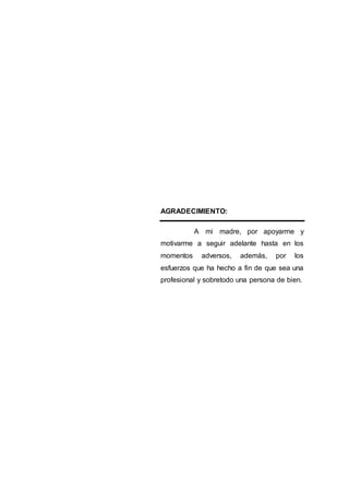 AGRADECIMIENTO:
A mi madre, por apoyarme y
motivarme a seguir adelante hasta en los
momentos adversos, además, por los
esfuerzos que ha hecho a fin de que sea una
profesional y sobretodo una persona de bien.
 