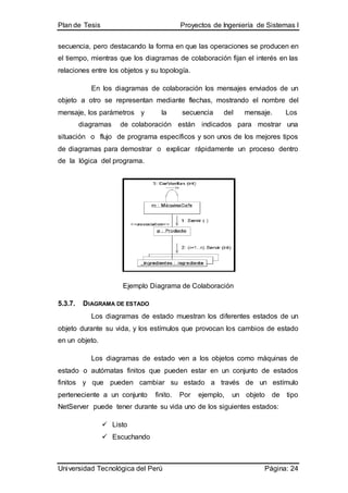 Plan de Tesis Proyectos de Ingeniería de Sistemas I
Universidad Tecnológica del Perú Página: 24
secuencia, pero destacando la forma en que las operaciones se producen en
el tiempo, mientras que los diagramas de colaboración fijan el interés en las
relaciones entre los objetos y su topología.
En los diagramas de colaboración los mensajes enviados de un
objeto a otro se representan mediante flechas, mostrando el nombre del
mensaje, los parámetros y la secuencia del mensaje. Los
diagramas de colaboración están indicados para mostrar una
situación o flujo de programa específicos y son unos de los mejores tipos
de diagramas para demostrar o explicar rápidamente un proceso dentro
de la lógica del programa.
Ejemplo Diagrama de Colaboración
5.3.7. DIAGRAMA DE ESTADO
Los diagramas de estado muestran los diferentes estados de un
objeto durante su vida, y los estímulos que provocan los cambios de estado
en un objeto.
Los diagramas de estado ven a los objetos como máquinas de
estado o autómatas finitos que pueden estar en un conjunto de estados
finitos y que pueden cambiar su estado a través de un estímulo
perteneciente a un conjunto finito. Por ejemplo, un objeto de tipo
NetServer puede tener durante su vida uno de los siguientes estados:
 Listo
 Escuchando
 
