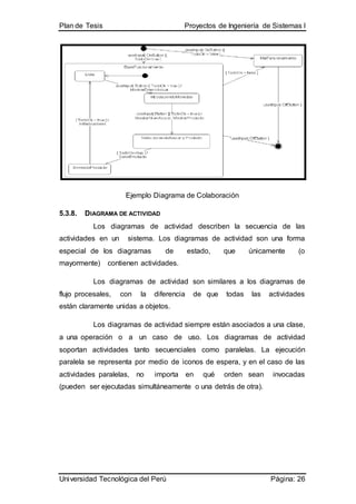 Plan de Tesis Proyectos de Ingeniería de Sistemas I
Universidad Tecnológica del Perú Página: 26
Ejemplo Diagrama de Colaboración
5.3.8. DIAGRAMA DE ACTIVIDAD
Los diagramas de actividad describen la secuencia de las
actividades en un sistema. Los diagramas de actividad son una forma
especial de los diagramas de estado, que únicamente (o
mayormente) contienen actividades.
Los diagramas de actividad son similares a los diagramas de
flujo procesales, con la diferencia de que todas las actividades
están claramente unidas a objetos.
Los diagramas de actividad siempre están asociados a una clase,
a una operación o a un caso de uso. Los diagramas de actividad
soportan actividades tanto secuenciales como paralelas. La ejecución
paralela se representa por medio de iconos de espera, y en el caso de las
actividades paralelas, no importa en qué orden sean invocadas
(pueden ser ejecutadas simultáneamente o una detrás de otra).
 