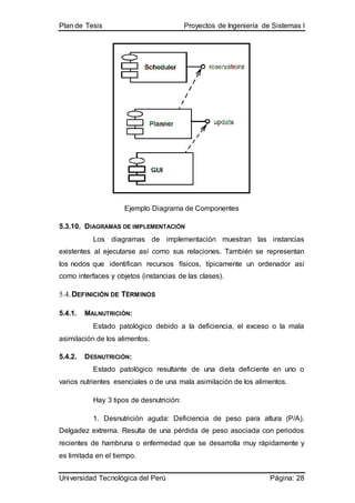 Plan de Tesis Proyectos de Ingeniería de Sistemas I
Universidad Tecnológica del Perú Página: 28
Ejemplo Diagrama de Componentes
5.3.10. DIAGRAMAS DE IMPLEMENTACIÓN
Los diagramas de implementación muestran las instancias
existentes al ejecutarse así como sus relaciones. También se representan
los nodos que identifican recursos físicos, típicamente un ordenador así
como interfaces y objetos (instancias de las clases).
5.4.DEFINICIÓN DE TÉRMINOS
5.4.1. MALNUTRICIÓN:
Estado patológico debido a la deficiencia, el exceso o la mala
asimilación de los alimentos.
5.4.2. DESNUTRICIÓN:
Estado patológico resultante de una dieta deficiente en uno o
varios nutrientes esenciales o de una mala asimilación de los alimentos.
Hay 3 tipos de desnutrición:
1. Desnutrición aguda: Deficiencia de peso para altura (P/A).
Delgadez extrema. Resulta de una pérdida de peso asociada con periodos
recientes de hambruna o enfermedad que se desarrolla muy rápidamente y
es limitada en el tiempo.
 