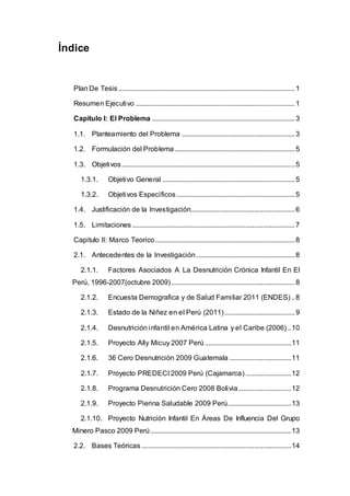Índice
Plan De Tesis....................................................................................................1
Resumen Ejecutivo ..........................................................................................1
Capitulo I: El Problema .................................................................................3
1.1. Planteamiento del Problema ................................................................3
1.2. Formulación del Problema ....................................................................5
1.3. Objetivos..................................................................................................5
1.3.1. Objetivo General ...........................................................................5
1.3.2. Objetivos Específicos...................................................................5
1.4. Justificación de la Investigación...........................................................6
1.5. Limitaciones ............................................................................................7
Capitulo II: Marco Teorico...............................................................................8
2.1. Antecedentes de la Investigación........................................................8
2.1.1. Factores Asociados A La Desnutrición Crónica Infantil En El
Perú, 1996-2007(octubre 2009)......................................................................8
2.1.2. Encuesta Demografica y de Salud Familiar 2011 (ENDES) ..8
2.1.3. Estado de la Niñez en el Perú (2011)........................................9
2.1.4. Desnutrición infantil en América Latina y el Caribe (2006) ..10
2.1.5. Proyecto Ally Micuy 2007 Perú .................................................11
2.1.6. 36 Cero Desnutrición 2009 Guatemala ...................................11
2.1.7. Proyecto PREDECI 2009 Perú (Cajamarca)..........................12
2.1.8. Programa Desnutrición Cero 2008 Bolivia..............................12
2.1.9. Proyecto Pierina Saludable 2009 Perú....................................13
2.1.10. Proyecto Nutrición Infantil En Áreas De Influencia Del Grupo
Minero Pasco 2009 Perú................................................................................13
2.2. Bases Teóricas.....................................................................................14
 