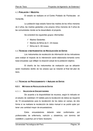 Plan de Tesis Proyectos de Ingeniería de Sistemas I
Universidad Tecnológica del Perú Página: 34
6.3.POBLACIÓN Y MUESTRA
El estudio se realizara en el Centro Poblado de Pachacutec en
Ventanilla.
La población bajo estudio fueron las madres de los niños menores
de 2 años, las madres gestantes y los propios niños menores de 5 años de
las comunidades donde se ha desarrollado el proyecto.
Se consideró los siguientes grupos informantes:
 Madres Gestantes
 Madres de Niños de 0 - 24 meses
 Niños de 0 - 60 meses
6.4.TÉCNICAS E INSTRUMENTOS DE RECOLECCIÓN DE DATOS
Los instrumentos de recolección de información de los indicadores
para evaluar el impacto de la intervención serán elaborados tomando como
base encuestas que reflejen la situación actual de la población objetivo.
El diseño de los instrumentos de evaluación que se utilizarán
serán mostrados dentro de los anexos que se incluirán al final del plan de
tesis.
6.5.TÉCNICAS DE PROCESAMIENTO Y ANÁLISIS DE DATOS
6.5.1. MÉTODOS DE RECOLECCIÓN DE DATOS
6.5.1.1. SELECCIÓN DE ENCUESTADORES
De acuerdo a la disponibilidad de recursos, según lo indicado en
el estudio de viabilidad (10 tablets para la recolección de datos) se requerirá
de 10 encuestadores para la recolección de los datos en campo, de otra
forma si se realizara la recolección de datos manual si se podrá optar por
tener una cantidad mayor de encuestadores.
Estos encuestadores deberán estar conformados por
profesionales de enfermería, nutrición u obstetricia, con dominio del
castellano y quechua por si fuera necesario.
 