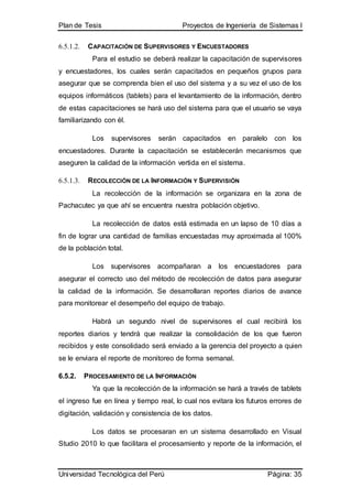 Plan de Tesis Proyectos de Ingeniería de Sistemas I
Universidad Tecnológica del Perú Página: 35
6.5.1.2. CAPACITACIÓN DE SUPERVISORES Y ENCUESTADORES
Para el estudio se deberá realizar la capacitación de supervisores
y encuestadores, los cuales serán capacitados en pequeños grupos para
asegurar que se comprenda bien el uso del sistema y a su vez el uso de los
equipos informáticos (tablets) para el levantamiento de la información, dentro
de estas capacitaciones se hará uso del sistema para que el usuario se vaya
familiarizando con él.
Los supervisores serán capacitados en paralelo con los
encuestadores. Durante la capacitación se establecerán mecanismos que
aseguren la calidad de la información vertida en el sistema.
6.5.1.3. RECOLECCIÓN DE LA INFORMACIÓN Y SUPERVISIÓN
La recolección de la información se organizara en la zona de
Pachacutec ya que ahí se encuentra nuestra población objetivo.
La recolección de datos está estimada en un lapso de 10 días a
fin de lograr una cantidad de familias encuestadas muy aproximada al 100%
de la población total.
Los supervisores acompañaran a los encuestadores para
asegurar el correcto uso del método de recolección de datos para asegurar
la calidad de la información. Se desarrollaran reportes diarios de avance
para monitorear el desempeño del equipo de trabajo.
Habrá un segundo nivel de supervisores el cual recibirá los
reportes diarios y tendrá que realizar la consolidación de los que fueron
recibidos y este consolidado será enviado a la gerencia del proyecto a quien
se le enviara el reporte de monitoreo de forma semanal.
6.5.2. PROCESAMIENTO DE LA INFORMACIÓN
Ya que la recolección de la información se hará a través de tablets
el ingreso fue en línea y tiempo real, lo cual nos evitara los futuros errores de
digitación, validación y consistencia de los datos.
Los datos se procesaran en un sistema desarrollado en Visual
Studio 2010 lo que facilitara el procesamiento y reporte de la información, el
 