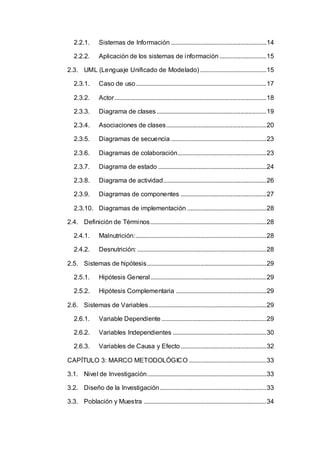 2.2.1. Sistemas de Información ...........................................................14
2.2.2. Aplicación de los sistemas de información .............................15
2.3. UML (Lenguaje Unificado de Modelado) .........................................15
2.3.1. Caso de uso.................................................................................17
2.3.2. Actor..............................................................................................18
2.3.3. Diagrama de clases....................................................................19
2.3.4. Asociaciones de clases..............................................................20
2.3.5. Diagramas de secuencia ...........................................................23
2.3.6. Diagramas de colaboración.......................................................23
2.3.7. Diagrama de estado ...................................................................24
2.3.8. Diagrama de actividad................................................................26
2.3.9. Diagramas de componentes .....................................................27
2.3.10. Diagramas de implementación .................................................28
2.4. Definición de Términos........................................................................28
2.4.1. Malnutrición:.................................................................................28
2.4.2. Desnutrición: ................................................................................28
2.5. Sistemas de hipótesis..........................................................................29
2.5.1. Hipótesis General........................................................................29
2.5.2. Hipótesis Complementaria ........................................................29
2.6. Sistemas de Variables.........................................................................29
2.6.1. Variable Dependiente .................................................................29
2.6.2. Variables Independientes ..........................................................30
2.6.3. Variables de Causa y Efecto .....................................................32
CAPÍTULO 3: MARCO METODOLÓGICO ................................................33
3.1. Nivel de Investigación..........................................................................33
3.2. Diseño de la Investigación..................................................................33
3.3. Población y Muestra ............................................................................34
 