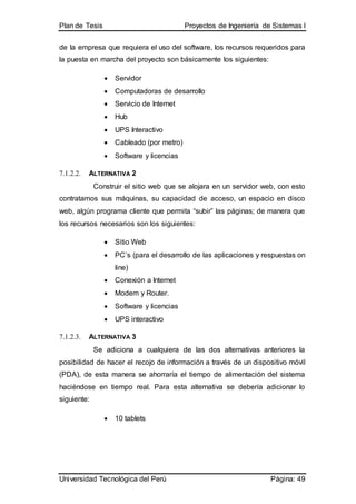 Plan de Tesis Proyectos de Ingeniería de Sistemas I
Universidad Tecnológica del Perú Página: 49
de la empresa que requiera el uso del software, los recursos requeridos para
la puesta en marcha del proyecto son básicamente los siguientes:
 Servidor
 Computadoras de desarrollo
 Servicio de Internet
 Hub
 UPS Interactivo
 Cableado (por metro)
 Software y licencias
7.1.2.2. ALTERNATIVA 2
Construir el sitio web que se alojara en un servidor web, con esto
contratamos sus máquinas, su capacidad de acceso, un espacio en disco
web, algún programa cliente que permita “subir” las páginas; de manera que
los recursos necesarios son los siguientes:
 Sitio Web
 PC’s (para el desarrollo de las aplicaciones y respuestas on
line)
 Conexión a Internet
 Modem y Router.
 Software y licencias
 UPS interactivo
7.1.2.3. ALTERNATIVA 3
Se adiciona a cualquiera de las dos alternativas anteriores la
posibilidad de hacer el recojo de información a través de un dispositivo móvil
(PDA), de esta manera se ahorraría el tiempo de alimentación del sistema
haciéndose en tiempo real. Para esta alternativa se debería adicionar lo
siguiente:
 10 tablets
 