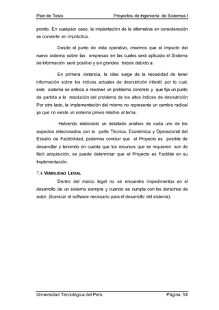 Plan de Tesis Proyectos de Ingeniería de Sistemas I
Universidad Tecnológica del Perú Página: 54
pronto. En cualquier caso, la implantación de la alternativa en consideración
se convierte en impráctica.
Desde el punto de vista operativo, creemos que el impacto del
nuevo sistema sobre las empresas en las cuales será aplicado el Sistema
de Información será positivo y sin grandes trabas debido a:
En primera instancia, la idea surge de la necesidad de tener
información sobre los índices actuales de desnutrición infantil; por lo cual,
éste sistema se enfoca a resolver un problema concreto y que fija un punto
de partida a la resolución del problema de los altos índices de desnutrición
Por otro lado, la implementación del mismo no representa un cambio radical
ya que no existe un sistema previo relativo al tema.
Habiendo elaborado un detallado análisis de cada uno de los
aspectos relacionados con la parte Técnica, Económica y Operacional del
Estudio de Factibilidad, podemos concluir que el Proyecto es posible de
desarrollar y teniendo en cuenta que los recursos que se requieren son de
fácil adquisición, se puede determinar que el Proyecto es Factible en su
Implementación.
7.4.VIABILIDAD LEGAL
Dentro del marco legal no se encuentra impedimentos en el
desarrollo de un sistema siempre y cuando se cumpla con los derechos de
autor, (licenciar el software necesario para el desarrollo del sistema).
 