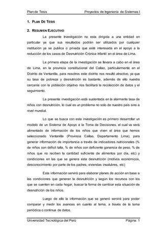 Plan de Tesis Proyectos de Ingeniería de Sistemas I
Universidad Tecnológica del Perú Página: 1
1. PLAN DE TESIS
2. RESUMEN EJECUTIVO
La presente Investigación no esta dirigida a una entidad en
particular ya que sus resultados podrán ser utilizados por cualquier
institución ya se publica o privada que esté interesada en el apoyo a la
reducción de los casos de Desnutrición Crónica Infantil en el área de Lima.
La primera etapa de la investigación se llevara a cabo en el área
de Lima, en la provincia constitucional del Callao, particularmente en el
Distrito de Ventanilla, para nosotros este distrito nos resultó atractivo, ya que
su tasa de pobreza y desnutrición es bastante, además de ello nuestra
cercanía con la población objetivo nos facilitará la recolección de datos y el
seguimiento.
La presente investigación está sustentada en la alarmante tasa de
niños con desnutrición, lo cual es un problema no solo de nuestro país sino a
nivel mundial.
Lo que se busca con esta investigación es primero desarrollar un
modelo de un Sistema de Apoyo a la Toma de Decisiones, el cual va será
alimentado de información de los niños que viven el área que hemos
seleccionado Ventanilla (Provincia Callao, Departamento Lima), para
generar información de importancia a través de indicadores nutricionales (%
de niños con déficit talla, % de niños con deficiente ganancia de peso, % de
niños que no reciben la cantidad suficiente de alimentos por día, etc) y
condiciones en las que se genera esta desnutrición (motivos económicos,
desconocimiento por parte de los padres, viviendas insalubres, etc)
Esta información servirá para elaborar planes de acción en base a
las condiciones que generan la desnutrición y según los recursos con los
que se cuenten en cada hogar, buscar la forma de cambiar esta situación de
desnutrición de los niños.
Luego de ello la información que se generó servirá para poder
comparar y medir los avances en cuanto al tema, a través de la toma
periódica o continua de datos.
 