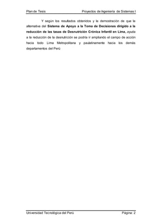 Plan de Tesis Proyectos de Ingeniería de Sistemas I
Universidad Tecnológica del Perú Página: 2
Y según los resultados obtenidos y la demostración de que la
alternativa del Sistema de Apoyo a la Toma de Decisiones dirigido a la
reducción de las tasas de Desnutrición Crónica Infantil en Lima, ayuda
a la reducción de la desnutrición se podría ir ampliando el campo de acción
hacia todo Lima Metropolitana y paulatinamente hacia los demás
departamentos del Perú
 