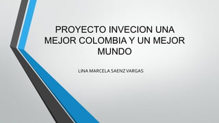 PROYECTO INVECION UNA
MEJOR COLOMBIA Y UN MEJOR
MUNDO
LINA MARCELA SAENZVARGAS
 