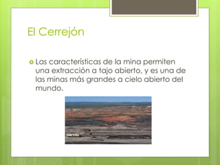 El Cerrejón
 Las características de la mina permiten
una extracción a tajo abierto, y es una de
las minas más grandes a cielo abierto del
mundo.
 